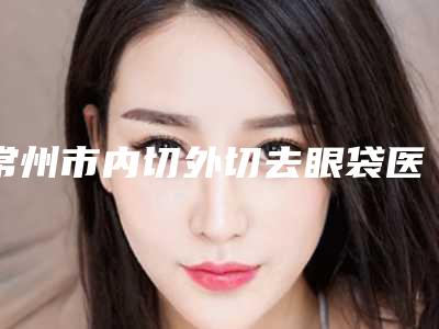 常州市内切外切去眼袋医生排行榜风评上新-常州市内切外切去眼袋整形医生