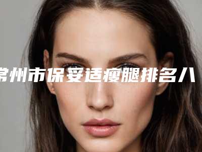 常州市保妥适瘦腿排名八强查收(常州市保妥适瘦腿整形医院)