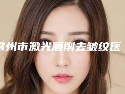 常州市激光磨削去皱纹医院排名前三_前十-常州市激光磨削去皱纹整形医院