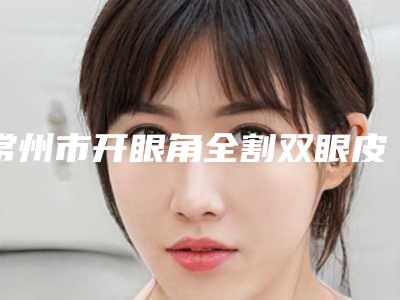 常州市开眼角全割双眼皮价目表推出(开眼角全割双眼皮均价为:4572元)
