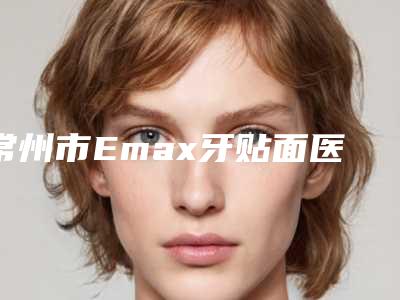 常州市Emax牙贴面医院口碑排行top10强宣布上线(常州市Emax牙贴面口腔医院实力有的挑)