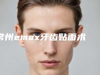 常州emax牙齿贴面术一般维持多久时间