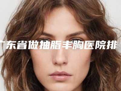 广东省做抽脂丰胸医院排行前十专业名单-广州贝熙美容医疗门诊部有限公司分享排名前四口碑