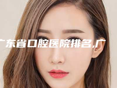 广东省口腔医院排名,广东省内口腔医院排名