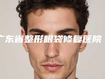 广东省整形眼袋修复医院排行榜前十公立盘点-广东省整形眼袋修复整形医院