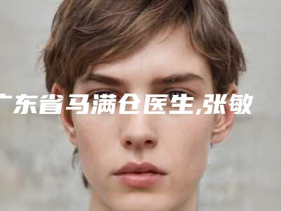 广东省马满仓医生,张敏兰医生分析哪个效果更好