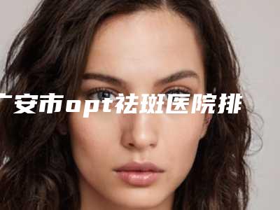广安市opt祛斑医院排名前十机构尽在此（广安市opt祛斑整形医院）