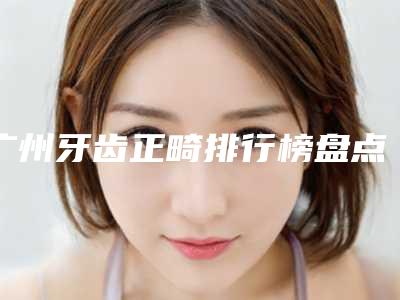 广州牙齿正畸排行榜盘点「广州牙齿正畸医院推荐」