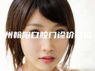广州翰阳口腔门诊价格价位表概览-附美国整牙案例
