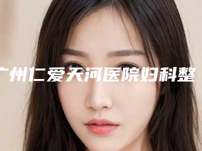 广州仁爱天河医院妇科整容中心,倍生医疗美容门诊部口碑_实力充分PK