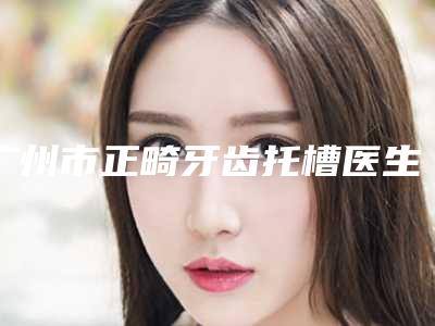 广州市正畸牙齿托槽医生排名前十位上榜推荐-广州市正畸牙齿托槽口腔医生
