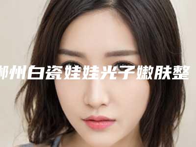 郴州白瓷娃娃光子嫩肤整形需要价格多少