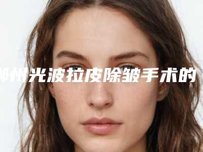 郴州光波拉皮除皱手术的效果及手术价格