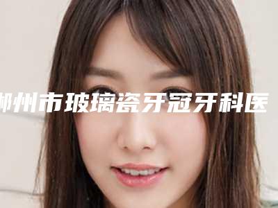 郴州市玻璃瓷牙冠牙科医生排名榜前十口碑点评-肖阳医生实力锁定前三
