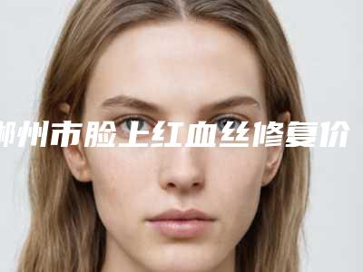 郴州市脸上红血丝修复价位表2025项目全新-郴州市脸上红血丝修复价格估计多少呢