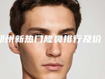 郑州新热门隆鼻排行及价格曝光，透明展示新收费表（附年度数据更新至2025）！