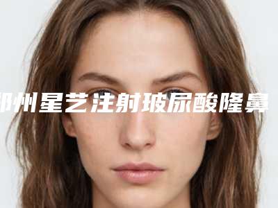 郑州星艺注射玻尿酸隆鼻效果怎么样(郑州艺星整形)