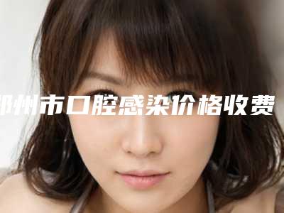 郑州市口腔感染价格收费表2025崭新预览-郑州市口腔感染价格