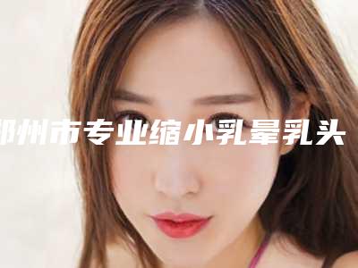 郑州市专业缩小乳晕乳头医生哪里做的好(黄玄医生杜鹏)