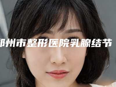 郑州市整形医院乳腺结节消融技术医院(郑州整形医疗美容诊所十大资料到手可详查)