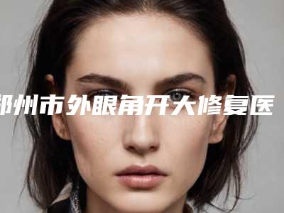 郑州市外眼角开大修复医院排名榜前十是哪些（郑州市外眼角开大修复整形医院）