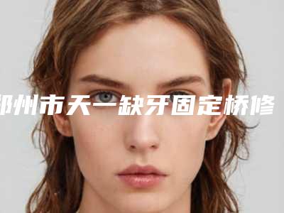 郑州市天一缺牙固定桥修复可能出现哪些后遗症