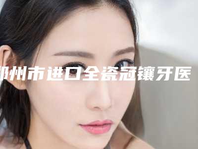 郑州市进口全瓷冠镶牙医生排名第一公立医生是哪个-郑州市进口全瓷冠镶牙口腔医生