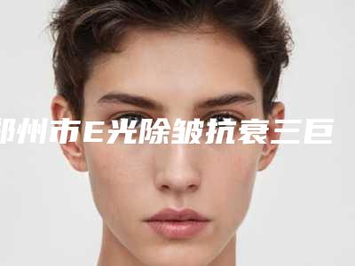 郑州市E光除皱抗衰三巨头是哪些-郑州蔷薇整形网红名流常常推荐