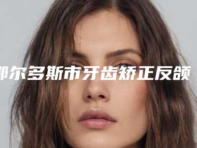 鄂尔多斯市牙齿矫正反颌医院排行必看的专家选择指南(鄂尔多斯市牙齿矫正反颌整形医院)