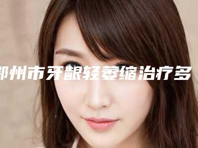 鄂州市牙龈轻萎缩治疗多少钱-鄂州市牙龈轻萎缩治疗医院在榜名单赢得网友极佳口碑赞赏