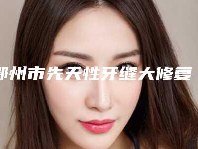 鄂州市先天性牙缝大修复医院排行榜前十强都是哪些医(鄂州市先天性牙缝大修复口腔医院口碑有保障)