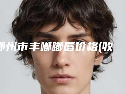 鄂州市丰嘟嘟唇价格(收费标准)-鄂州市丰嘟嘟唇手术价格大致要多少