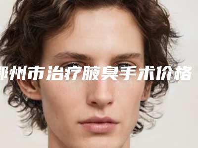 鄂州市治疗腋臭手术价格表(费用)热门项目大全公示(治疗腋臭手术均价为:4654元)