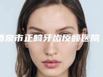 酒泉市正畸牙齿反颌医院排名榜前四榜单公示_个个好口碑（敦煌方洁口腔诊所实力口碑都不差）