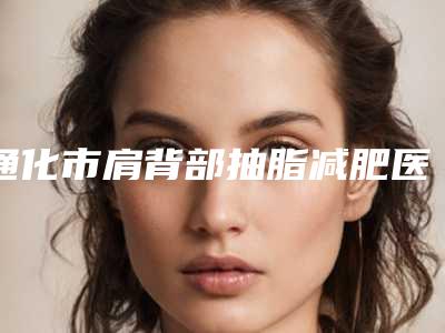 通化市肩背部抽脂减肥医院排名名单年中巨献-通化市谷海龙医疗美容口碑多方面盘点~