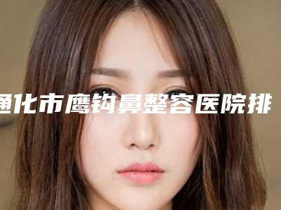通化市鹰钩鼻整容医院排名前十位口碑实力名单(通化崔星永医疗美容诊所好评不贵)