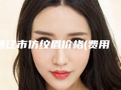 通辽市仿纹眉价格(费用)清单整理(仿纹眉美容费用多少)