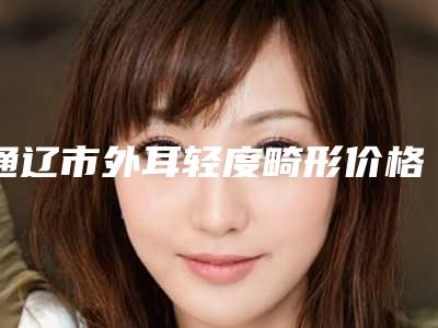 通辽市外耳轻度畸形价格表眼鼻曝光（通辽市外耳轻度畸形整形手术费用大概多少钱）