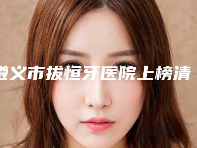 遵义市拔恒牙医院上榜清单公示了(铂菲口腔门诊部机构期待值拉满)