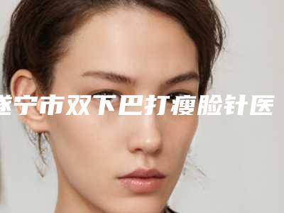 遂宁市双下巴打瘦脸针医院上榜名单前十提前更新(射洪熙美天成医疗美容诊所深挖口碑_实力对比)
