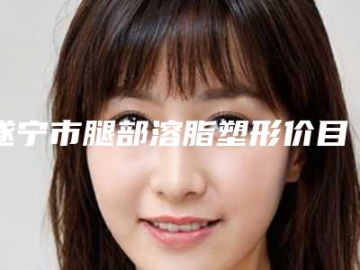 遂宁市腿部溶脂塑形价目表2025热门新编(腿部溶脂塑形均价为：3905元)