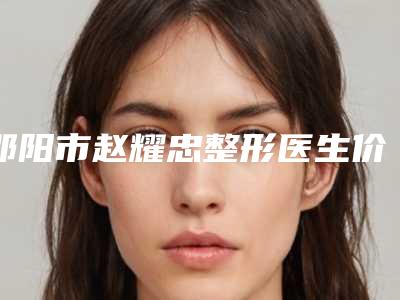 邵阳市赵耀忠整形医生价格表(费用)2025公开