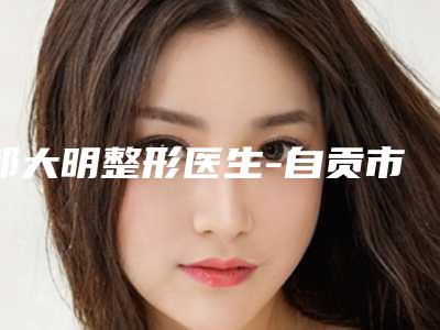 邹大明整形医生-自贡市邹大明医生嘴唇缺损修复术口碑特色盘点