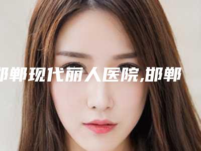 邯郸现代丽人医院,邯郸圣美美容整形二强争霸看你选哪家