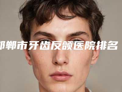 邯郸市牙齿反颌医院排名top10口碑突出(邯郸市牙齿反颌口腔医院人气口碑实力汇总)