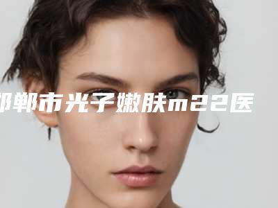 邯郸市光子嫩肤m22医院上榜清单技术风格各异（邯郸莱媚俪美容整形外科诊所连锁你更喜欢哪一家）