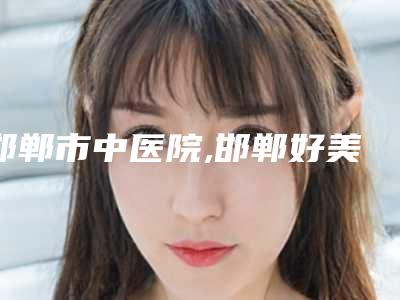 邯郸市中医院,邯郸好美医疗美容门诊部哪家好一目了然