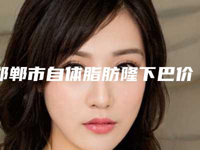 邯郸市自体脂肪隆下巴价格价位表2025提前一览-均价自体脂肪隆下巴9923元