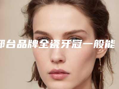 邢台品牌全瓷牙冠一般能管多长时间