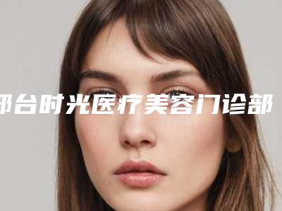 邢台时光医疗美容门诊部价格(价目)表火爆上线-擅长项目耳朵能整型等